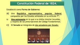 Constitución Federal de 1824.
Estableció como Forma de Gobierno:
a) Una República representativa, popular
, federal,
compuesta por los Estados señalados en su artículo 7º;
b) Una autonomía en lo que a su órbita interior incumbe,
y respeto de las prescripciones de Código Fundamental;
c) El Senado se integraba de dos senadores por Estado;
 