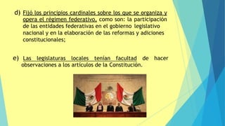 d) Fijó los principios cardinales sobre los que se organiza y
opera el régimen federativo, como son: la participación
de las entidades federativas en el gobierno legislativo
nacional y en la elaboración de las reformas y adiciones
constitucionales;
hacer
e) Las legislaturas locales tenían facultad de
observaciones a los artículos de la Constitución.
 