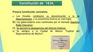 Constitución de 1836.
Primera Constitución centralista.
a) Los Estados cambiaron su denominación a la de
Departamentos, y su autonomía interna se restringió;
b) Los gobernadores eran nombrados por el llamado Supremo
Poder Ejecutivo;
c) Se decretó la desaparición del Distrito Federal;
d) Se designa a la Ciudad de México “Capital del
Departamento de México”.
 