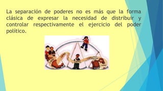 La separación de poderes no es más que la forma
clásica de expresar la necesidad de distribuir y
controlar respectivamente el ejercicio del poder
político.
 