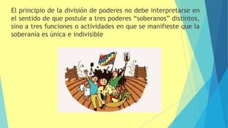 El principio de la división de poderes no debe interpretarse en
el sentido de que postule a tres poderes “soberanos” distintos,
sino a tres funciones o actividades en que se manifieste que la
soberanía es única e indivisible
 