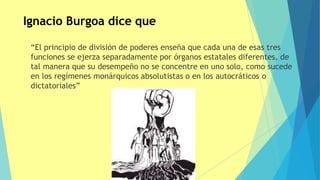 “El principio de división de poderes enseña que cada una de esas tres
funciones se ejerza separadamente por órganos estatales diferentes, de
tal manera que su desempeño no se concentre en uno solo, como sucede
en los regímenes monárquicos absolutistas o en los autocráticos o
dictatoriales”
Ignacio Burgoa dice que
 