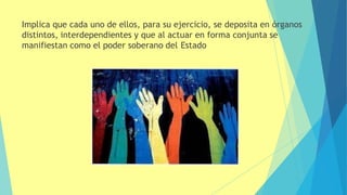 Implica que cada uno de ellos, para su ejercicio, se deposita en órganos
distintos, interdependientes y que al actuar en forma conjunta se
manifiestan como el poder soberano del Estado
 