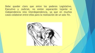 Debe quedar claro que entre los poderes Legislativo,
Ejecutivo y Judicial, no existe separación tajante ni
independencia sino interdependencia, ya que en muchos
casos colaboran entre ellos para la realización de un solo fin.
 