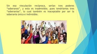 Sin esa vinculación recíproca, serían tres poderes
“soberanos”, y esto es inadmisible, pues tendríamos tres
“soberanías”, lo cual también es inaceptable por ser la
soberanía única e indivisible.
 