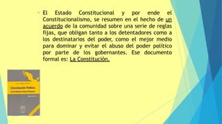 29
• El Estado Constitucional y por ende el
Constitucionalismo, se resumen en el hecho de un
acuerdo de la comunidad sobre una serie de reglas
fijas, que obligan tanto a los detentadores como a
los destinatarios del poder, como el mejor medio
para dominar y evitar el abuso del poder político
por parte de los gobernantes. Ese documento
formal es: La Constitución.
 