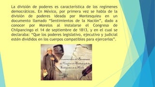 La división de poderes es característica de los regímenes
democráticos. En México, por primera vez se habla de la
división de poderes ideada por Montesquieu en un
documento llamado “Sentimientos de la Nación”, dado a
conocer por Morelos al instalarse el Congreso de
Chilpancingo el 14 de septiembre de 1813, y en el cual se
declaraba: “Que los poderes legislativo, ejecutivo y judicial
estén divididos en los cuerpos compatibles para ejercerlos”.
 