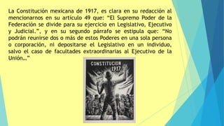La Constitución mexicana de 1917, es clara en su redacción al
mencionarnos en su artículo 49 que: “El Supremo Poder de la
Federación se divide para su ejercicio en Legislativo, Ejecutivo
y Judicial.”, y en su segundo párrafo se estipula que: “No
podrán reunirse dos o más de estos Poderes en una sola persona
o corporación, ni depositarse el Legislativo en un individuo,
salvo el caso de facultades extraordinarias al Ejecutivo de la
Unión…”
 