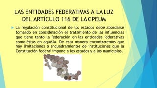 LAS ENTIDADES FEDERATIVAS A LA LUZ
DEL ARTÍCULO 116 DE LA CPEUM
 La regulación constitucional de los estados debe abordarse
tomando en consideración el tratamiento de las influencias
que tiene tanto la federación en las entidades federativas
como éstas en aquélla. De esta manera encontraremos que
hay limitaciones o encuadramientos de instituciones que la
Constitución federal impone a los estados y a los municipios.
 