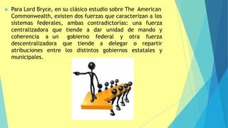  Para Lord Bryce, en su clásico estudio sobre The American
Commonwealth, existen dos fuerzas que caracterizan a los
sistemas federales, una fuerza
mando y
centralizadora
coherencia a
ambas contradictorias:
que tiende a dar unidad de
un gobierno federal fuerza
descentralizadora que tiende a delegar
y otra
o repartir
entre los distintos gobiernos estatales y
atribuciones
municipales.
 