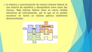  La historia y caracterización de nuestro sistema federal es
una historia de equilibrio y desequilibrio entre estas dos
fuerzas. Todo sistema federal tiene en cierta medida
elementos de centralización, por lo que no es posible
encontrar en teoría un sistema político totalmente
descentralizado.
 