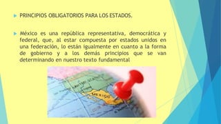  PRINCIPIOS OBLIGATORIOS PARA LOS ESTADOS.
 México es una república representativa, democrática y
federal, que, al estar compuesta por estados unidos en
una federación, lo están igualmente en cuanto a la forma
de gobierno y a los demás principios que se van
determinando en nuestro texto fundamental
 