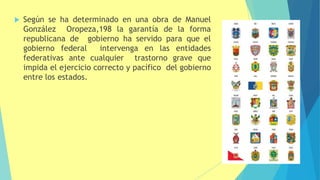  Según se ha determinado en una obra de Manuel
González Oropeza,198 la garantía de la forma
republicana de gobierno ha servido para que el
gobierno federal intervenga en las entidades
federativas ante cualquier trastorno grave que
impida el ejercicio correcto y pacífico del gobierno
entre los estados.
 