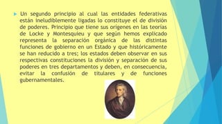 Un segundo principio al cual las entidades federativas
están ineludiblemente ligadas lo constituye el de división
de poderes. Principio que tiene sus orígenes en las teorías
de Locke y Montesquieu y que según hemos explicado
representa la separación orgánica de las distintas
funciones de gobierno en un Estado y que históricamente
se han reducido a tres; los estados deben observar en sus
respectivas constituciones la división y separación de sus
poderes en tres departamentos y deben, en consecuencia,
evitar la confusión de titulares y de funciones
gubernamentales.
 