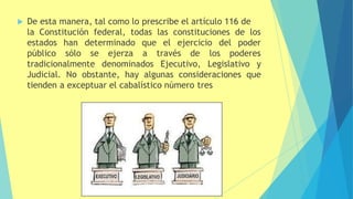  De esta manera, tal como lo prescribe el artículo 116 de
la Constitución federal, todas las constituciones de los
del poder
estados han determinado
público sólo se ejerza
que el ejercicio
a través de los poderes
tradicionalmente denominados Ejecutivo, Legislativo y
Judicial. No obstante, hay algunas consideraciones que
tienden a exceptuar el cabalístico número tres
 