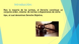 Introducción:
Para la mayoría de los juristas, el Derecho constituye un
conjunto orden, sistema- de normas o disposiciones de cierto
tipo, al cual denominan Derecho Objetivo.
3
 