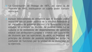  La Constitución de Hidalgo de 1871, así como la de
Tlaxcala de 1893, instituyeron un cuarto poder llamado
municipal.
 Aunque teóricamente es debatible que el llamado poder
municipal sea un poder político de la entidad federativa y
no una esfera de gobierno distinta a la federación y a los
estados, el principio de división de poderes como tal se
reducía a la existencia de departamentos de gobierno
estatal con atribuciones propias y además con separación
de titulares que las ejercieran. Es decir, la finalidad del
principio de división de poderes estribaba en evitar la
confusión de funciones por la unidad en la titularidad de
su ejercicio.
 