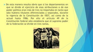  De esta manera resulta obvio que si los departamentos en
que se divide el ejercicio de esas atribuciones o de ese
poder político eran más de tres no importaba en tanto que
sólo hubiera titulares diferenciados y separados, durante
la vigencia de la Constitución de 1857, así como de la
actual hasta 1986. Por ello el artículo 49 de la
Constitución federal sólo establecía que el supremo poder
de la federación se divide en tres ramas.
 