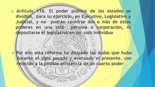  Artículo 116. El poder público de los estados se
dividirá, para su ejercicio, en Ejecutivo, Legislativo y
Judicial, y no podrán reunirse dos o más de estos
poderes en una sola persona o corporación, ni
depositarse el legislativo en un solo individuo
 Por ello esta reforma ha disipado las dudas que hubo
durante el siglo pasado y avanzado el presente, con
relación a la posible existencia de un cuarto poder
 