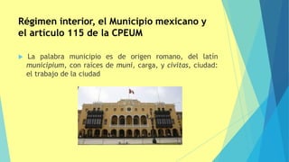Régimen interior, el Municipio mexicano y
el artículo 115 de la CPEUM
 La palabra municipio es de origen romano, del latín
municipium, con raíces de muni, carga, y civitas, ciudad:
el trabajo de la ciudad
 