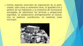  Ciertos aspectos esenciales de organización de la polis,
ciudad, tales como la autonomía local, la igualdad civil y
política de sus habitantes y la existencia de funcionarios
encargados de administrar los servicios y proporcionar
seguridad, se establecieron primigeniamente en Grecia,
mas no podemos considerarlos, en amplitud, como
municipio.
 