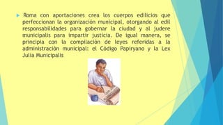  Roma con aportaciones crea los cuerpos edilicios que
perfeccionan la organización municipal, otorgando al edil
responsabilidades para gobernar la ciudad y al judere
municipalis para impartir justicia. De igual manera, se
principia con la compilación de leyes referidas a la
administración municipal: el Código Papiryano y la Lex
Julia Municipalis
 
