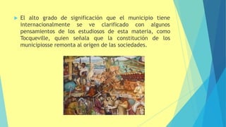  El alto grado de significación que el municipio tiene
internacionalmente se ve clarificado con algunos
pensamientos de los estudiosos de esta materia, como
Tocqueville, quien señala que la constitución de los
municipiosse remonta al origen de las sociedades.
 