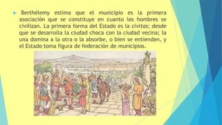  Berthélemy estima que el municipio es la primera
asociación que se constituye en cuanto los hombres se
civilizan. La primera forma del Estado es la civitas; desde
que se desarrolla la ciudad choca con la ciudad vecina; la
una domina a la otra o la absorbe, o bien se entienden, y
el Estado toma figura de federación de municipios.
 