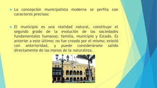 moderna se perfila con
 La concepción municipalista
caracteres precisos:
 El municipio es una realidad natural, constituye el
segundo grado de la evolución de las sociedades
fundamentales humanas: familia, municipio y Estado. Es
anterior a este último; no fue creado por el mismo; existió
con anterioridad, y puede considerársele salido
directamente de las manos de la naturaleza.
 