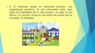  2. El municipio posee un contenido
competencia privativa. Es una comunidad total,
peculiar; una
para
todas las finalidades de la vida humana, en todo lo que
afecta a lo vecinal. Actúa en una esfera de acción que le
es propia; no delegada.
 