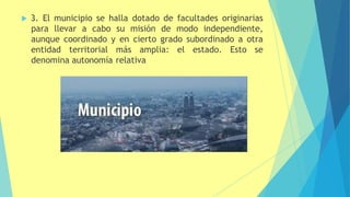  3. El municipio se halla dotado de facultades originarias
para llevar a cabo su misión de modo independiente,
aunque coordinado y en cierto grado subordinado a otra
entidad territorial más amplia: el estado. Esto se
denomina autonomía relativa
 