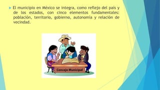  El municipio en México se integra, como reflejo del país y
de los estados, con cinco elementos fundamentales:
población, territorio, gobierno, autonomía y relación de
vecindad.
 