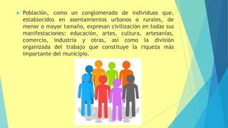  Población, como un conglomerado de individuos que,
establecidos en asentamientos urbanos o rurales, de
menor o mayor tamaño, expresan civilización en todas sus
manifestaciones: educación, artes, cultura, artesanías,
comercio, industria y otras, así como la división
organizada del trabajo que constituye la riqueza más
importante del municipio.
 