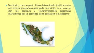  Territorio, como espacio físico determinado jurídicamente
por límites geográficos para cada municipio, en el cual se
dan las acciones y transformaciones originadas
diariamente por la actividad de la población y el gobierno.
 