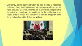  Gobierno, como administrador de los bienes y hacienda
del municipio, integrado en el ayuntamiento electo por el
voto popular. El ayuntamiento es el principal responsable
de orientar y ordenar las acciones de la población y las
suyas propias hacia un continuo y rítmico mejoramiento
de la calidad de vida de los individuos
 