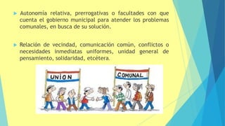  Autonomía relativa, prerrogativas o facultades con que
cuenta el gobierno municipal para atender los problemas
comunales, en busca de su solución.
 Relación de vecindad, comunicación común, conflictos o
necesidades inmediatas uniformes, unidad general de
pensamiento, solidaridad, etcétera.
 