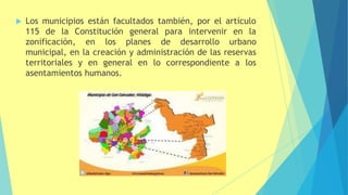  Los municipios están facultados también, por el artículo
115 de la Constitución general para intervenir en la
zonificación, en los planes de desarrollo urbano
municipal, en la creación y administración de las reservas
territoriales y en general en lo correspondiente a los
asentamientos humanos.
 
