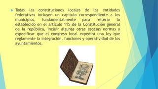  Todas las constituciones locales de las entidades
federativas incluyen un capítulo correspondiente a los
municipios, fundamentalmente para reiterar lo
establecido en el artículo 115 de la Constitución general
de la república, incluir algunas otras escasas normas y
especificar que el congreso local expedirá una ley que
reglamente la integración, funciones y operatividad de los
ayuntamientos.
 