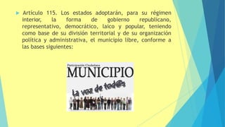  Artículo 115. Los estados adoptarán, para su régimen
interior, la forma de gobierno republicano,
representativo, democrático, laico y popular, teniendo
como base de su división territorial y de su organización
política y administrativa, el municipio libre, conforme a
las bases siguientes:
 