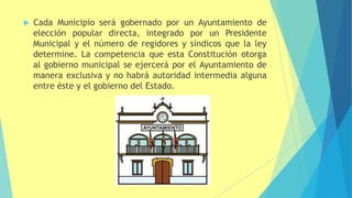  Cada Municipio será gobernado por un Ayuntamiento de
elección popular directa, integrado por un Presidente
Municipal y el número de regidores y síndicos que la ley
determine. La competencia que esta Constitución otorga
al gobierno municipal se ejercerá por el Ayuntamiento de
manera exclusiva y no habrá autoridad intermedia alguna
entre éste y el gobierno del Estado.
 