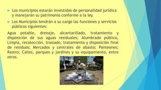  Los municipios estarán investidos de personalidad jurídica
y manejarán su patrimonio conforme a la ley.
 Los Municipios tendrán a su cargo las funciones y servicios
públicos siguientes:
Agua potable, drenaje, alcantarillado, tratamiento y
disposición de sus aguas residuales; Alumbrado público,
Limpia, recolección, traslado, tratamiento y disposición final
de residuos; Mercados y centrales de abasto; Panteones;
Rastro; Calles, parques y jardines y su equipamiento, entre
otros.
 