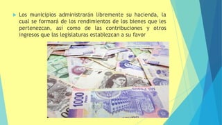  Los municipios administrarán libremente su hacienda, la
cual se formará de los rendimientos de los bienes que les
pertenezcan, así como de las contribuciones y otros
ingresos que las legislaturas establezcan a su favor
 