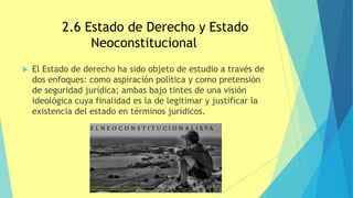 2.6 Estado de Derecho y Estado
Neoconstitucional
 El Estado de derecho ha sido objeto de estudio a través de
dos enfoques: como aspiración política y como pretensión
de seguridad jurídica; ambas bajo tintes de una visión
ideológica cuya finalidad es la de legitimar y justificar la
existencia del estado en términos jurídicos.
 