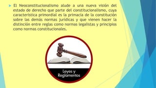  El Neoconstitucionalismo alude a una nueva visión del
estado de derecho que parte del constitucionalismo, cuya
característica primordial es la primacía de la constitución
sobre las demás normas jurídicas y que vienen hacer la
distinción entre reglas como normas legalistas y principios
como normas constitucionales.
 