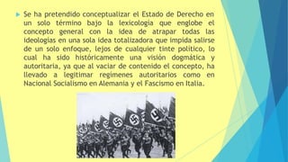  Se ha pretendido conceptualizar el Estado de Derecho en
un solo término
concepto general
bajo la lexicología que englobe el
con la idea de atrapar todas las
ideologías en una sola idea totalizadora que impida salirse
de un solo enfoque, lejos de cualquier tinte político, lo
cual ha sido históricamente una visión dogmática y
autoritaria, ya que al vaciar de contenido el concepto, ha
llevado a legitimar regímenes autoritarios como en
Nacional Socialismo en Alemania y el Fascismo en Italia.
 