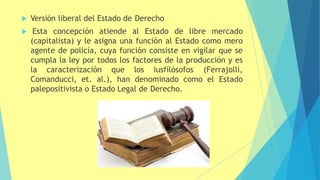  Versión liberal del Estado de Derecho
 Esta concepción atiende al Estado de libre mercado
(capitalista) y le asigna una función al Estado como mero
agente de policía, cuya función consiste en vigilar que se
cumpla la ley por todos los factores de la producción y es
la caracterización que los iusfilósofos (Ferrajolli,
Comanducci, et. al.), han denominado como el Estado
palepositivista o Estado Legal de Derecho.
 