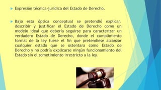  Expresión técnica-jurídica del Estado de Derecho.
óptica conceptual se pretendió explicar,
 Bajo esta
describir y justificar el Estado de Derecho como un
modelo ideal que debería seguirse para caracterizar un
verdadero Estado de Derecho, donde el cumplimiento
formal de la ley fuese el fin que pretendiese alcanzar
cualquier estado que se ostentara como Estado de
Derecho y no podría explicarse ningún funcionamiento del
Estado sin el sometimiento irrestricto a la ley.
 