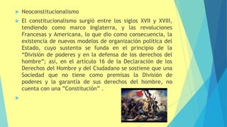  Neoconstitucionalismo
 El constitucionalismo surgió entre los siglos XVII y XVIII,
tendiendo como marco Inglaterra, y las revoluciones
Francesas y Americana, lo que dio como consecuencia, la
existencia de nuevos modelos de organización política del
Estado, cuyo sustento se funda en el principio de la
“División de poderes y en la defensa de los derechos del
hombre”; así, en el artículo 16 de la Declaración de los
Derechos del Hombre y del Ciudadano se sostiene que una
Sociedad que no tiene como premisas la División de
poderes y la garantía de sus derechos del hombre, no
cuenta con una ”Constitución” .

 