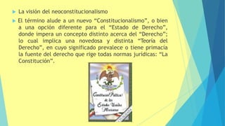  La visión del neoconstitucionalismo
 El término alude a un nuevo “Constitucionalismo”, o bien
a una opción diferente para el “Estado de Derecho”,
donde impera un concepto distinto acerca del “Derecho”;
lo cual implica una novedosa y distinta “Teoría del
Derecho”, en cuyo significado prevalece o tiene primacía
la fuente del derecho que rige todas normas jurídicas: “La
Constitución”.
 