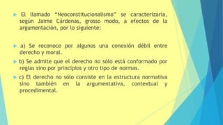  El llamado “Neoconstitucionalismo” se caracterizaría,
según Jaime Cárdenas, grosso modo, a efectos de la
argumentación, por lo siguiente:
 a) Se reconoce por algunos una conexión débil entre
derecho y moral.
 b) Se admite que el derecho no sólo está conformado por
reglas sino por principios y otro tipo de normas.
 c) El derecho no sólo consiste en la estructura normativa
sino también en la argumentativa, contextual y
procedimental.
 